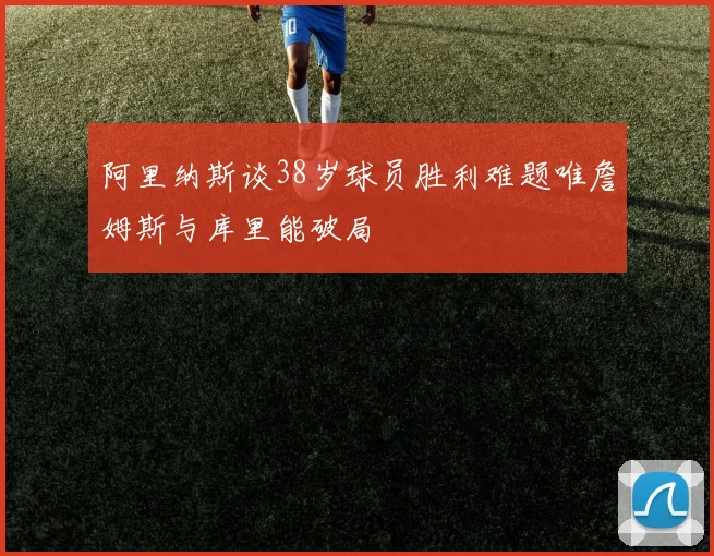 阿里纳斯谈38岁球员胜利难题唯詹姆斯与库里能破局