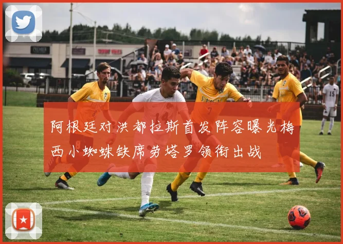 阿根廷对洪都拉斯首发阵容曝光梅西小蜘蛛缺席劳塔罗领衔出战