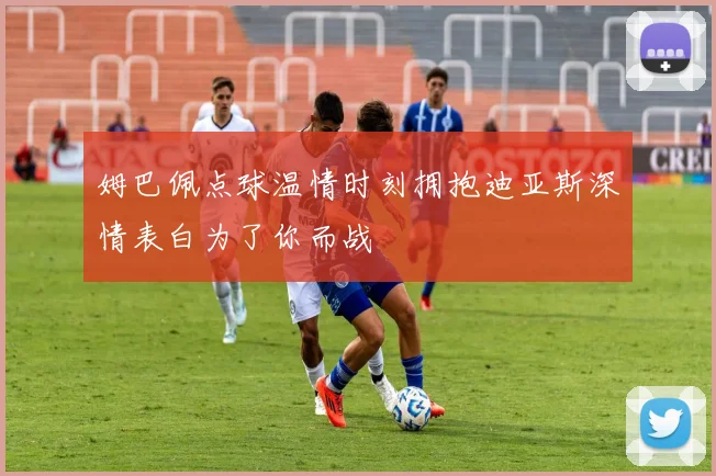 姆巴佩点球温情时刻拥抱迪亚斯深情表白为了你而战