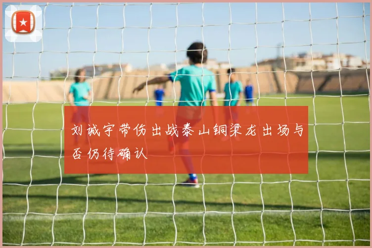 刘诚宇带伤出战泰山铜梁龙出场与否仍待确认