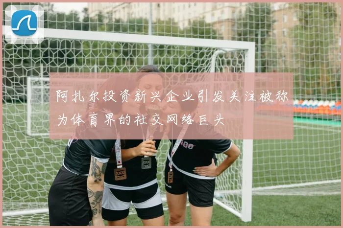 阿扎尔投资新兴企业引发关注被称为体育界的社交网络巨头