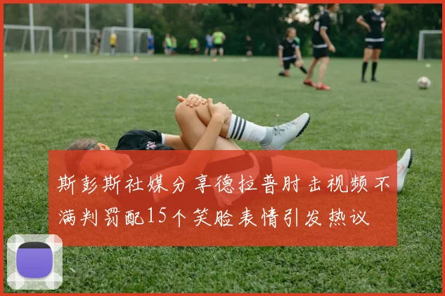 斯彭斯社媒分享德拉普肘击视频不满判罚配15个笑脸表情引发热议