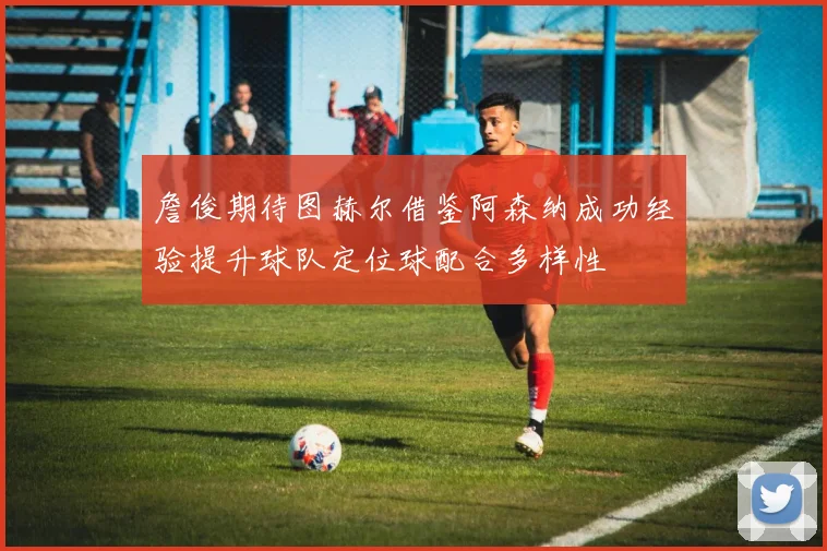詹俊期待图赫尔借鉴阿森纳成功经验提升球队定位球配合多样性