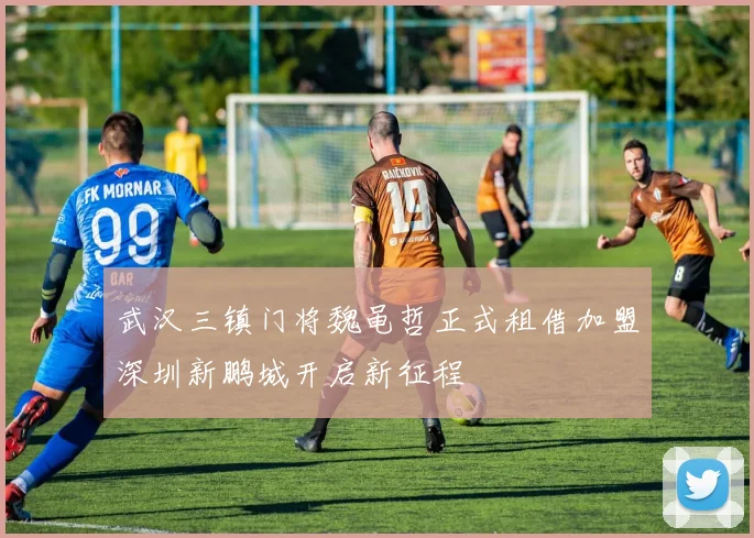 武汉三镇门将魏黾哲正式租借加盟深圳新鹏城开启新征程