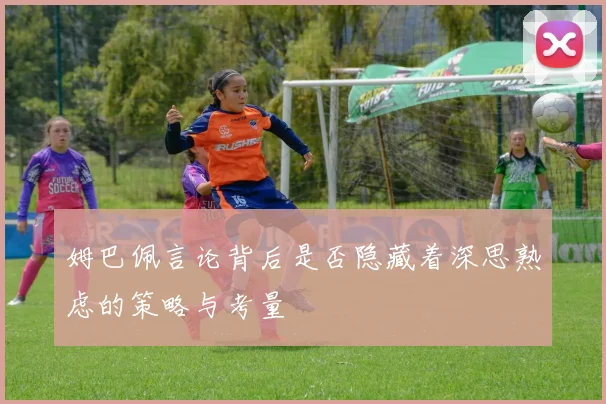 姆巴佩言论背后是否隐藏着深思熟虑的策略与考量