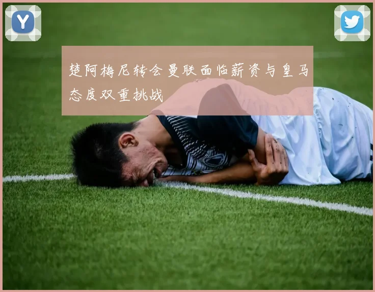 楚阿梅尼转会曼联面临薪资与皇马态度双重挑战