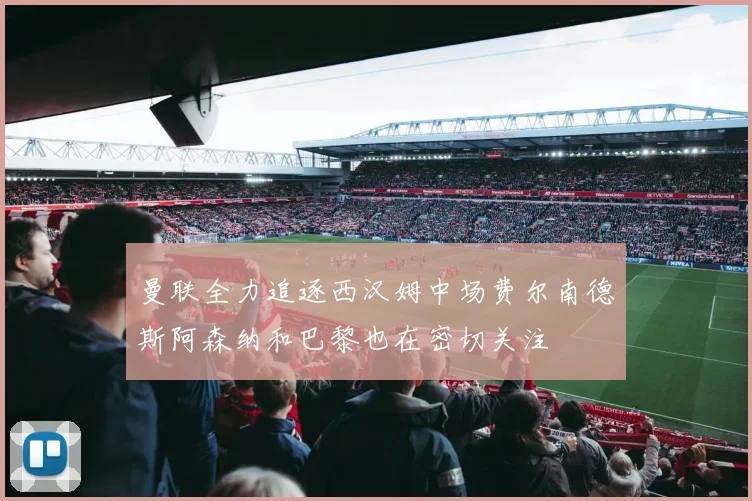 曼联全力追逐西汉姆中场费尔南德斯阿森纳和巴黎也在密切关注