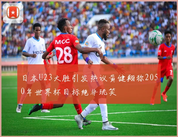 日本U23大胜引发热议黄健翔称2050年世界杯目标绝非玩笑