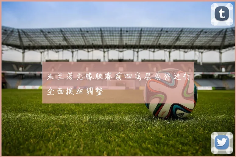米兰若无缘联赛前四高层或将进行全面换血调整