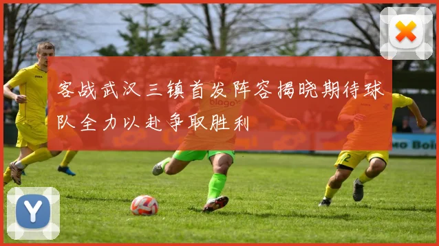 客战武汉三镇首发阵容揭晓期待球队全力以赴争取胜利