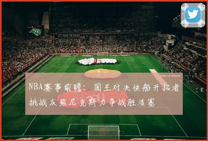 NBA赛事前瞻：国王对决快船开拓者挑战灰熊尼克斯力争战胜活塞