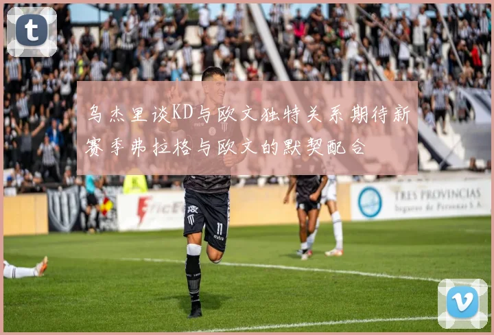 乌杰里谈KD与欧文独特关系期待新赛季弗拉格与欧文的默契配合