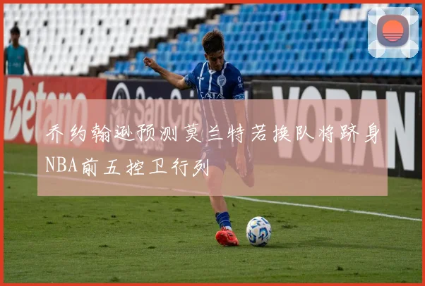 乔约翰逊预测莫兰特若换队将跻身NBA前五控卫行列