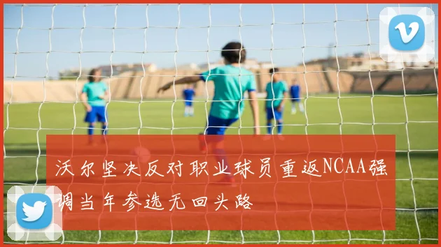 沃尔坚决反对职业球员重返NCAA强调当年参选无回头路